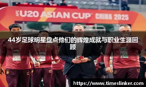 44岁足球明星盘点他们的辉煌成就与职业生涯回顾